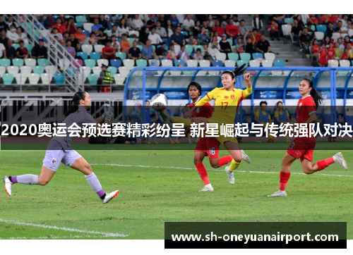 2020奥运会预选赛精彩纷呈 新星崛起与传统强队对决 2020奥运会预选赛精彩纷呈 新星崛起与传统强队对决
