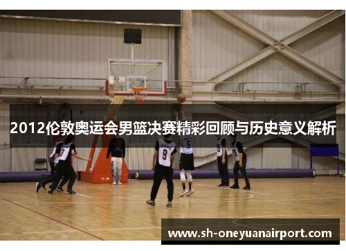 2012伦敦奥运会男篮决赛精彩回顾与历史意义解析 2012伦敦奥运会男篮决赛精彩回顾与历史意义解析
